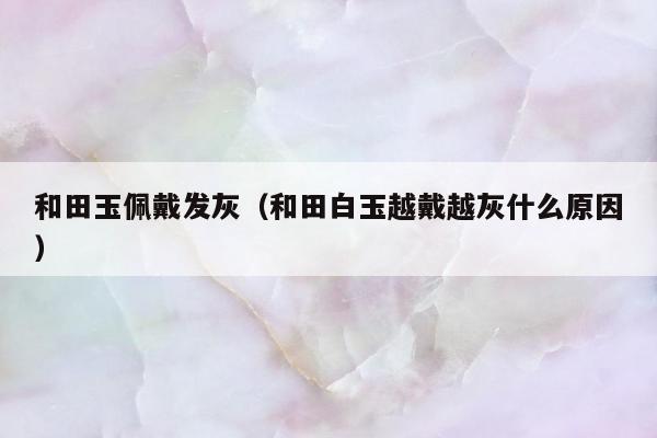 和田玉佩戴发灰（和田白玉越戴越灰什么原因）
