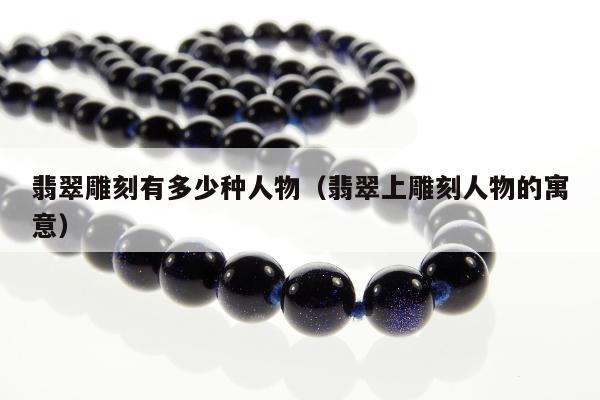 翡翠雕刻有多少种人物（翡翠上雕刻人物的寓意）