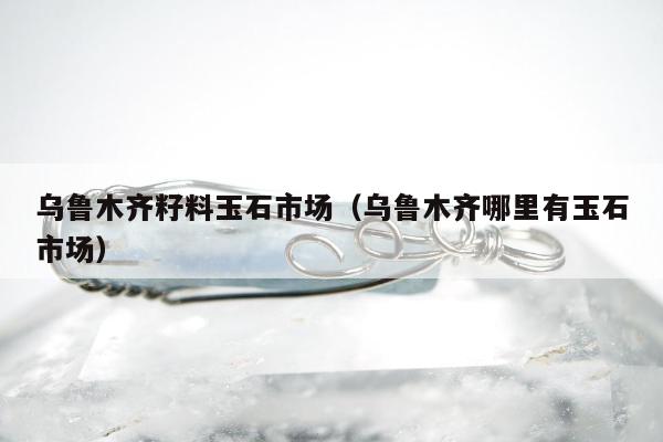 乌鲁木齐籽料玉石市场（乌鲁木齐哪里有玉石市场）