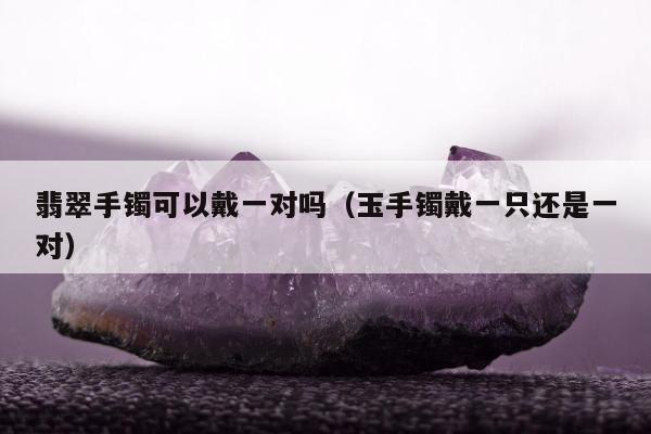 翡翠手镯可以戴一对吗（玉手镯戴一只还是一对）