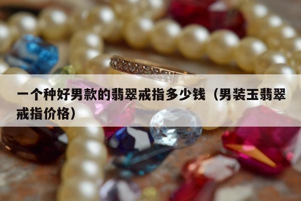 一个种好男款的翡翠戒指多少钱（男装玉翡翠戒指价格）