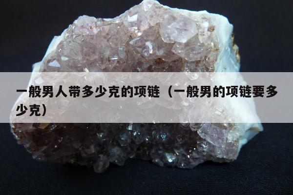 一般男人带多少克的项链（一般男的项链要多少克）