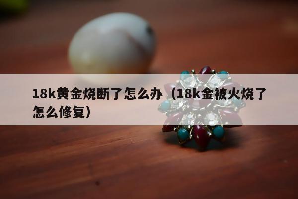 8k黄金烧断了怎么办（18k金被火烧了怎么修复）"