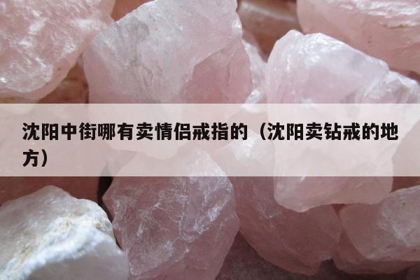 沈阳中街哪有卖情侣戒指的（沈阳卖钻戒的地方）