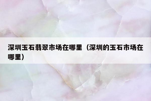深圳玉石翡翠市场在哪里（深圳的玉石市场在哪里）