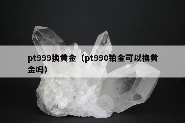 pt999换黄金（pt990铂金可以换黄金吗）