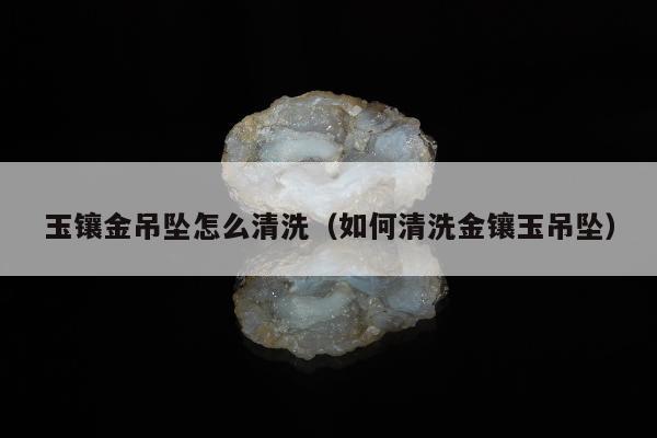 玉镶金吊坠怎么清洗（如何清洗金镶玉吊坠）
