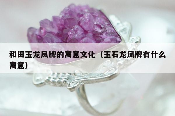和田玉龙凤牌的寓意文化（玉石龙凤牌有什么寓意）