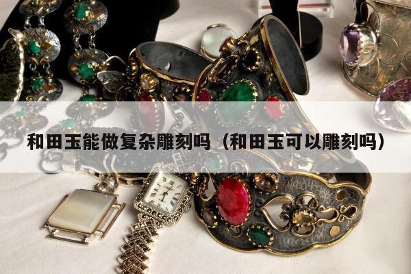 和田玉能做复杂雕刻吗（和田玉可以雕刻吗）