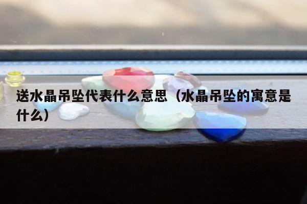 送水晶吊坠代表什么意思（水晶吊坠的寓意是什么）