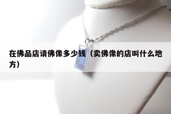 在佛品店请佛像多少钱（卖佛像的店叫什么地方）