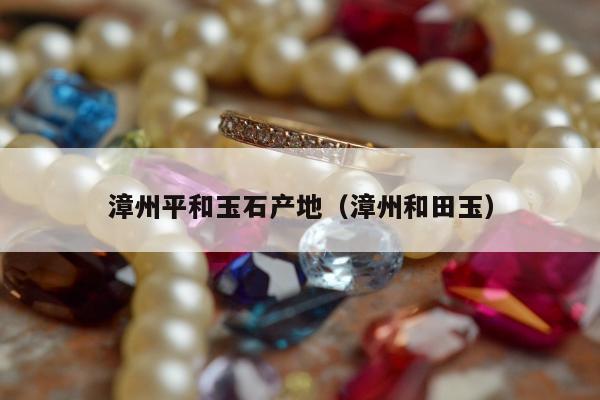 漳州平和玉石产地（漳州和田玉）