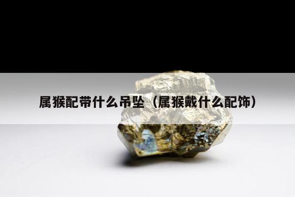 属猴配带什么吊坠（属猴戴什么配饰）