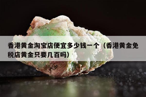 香港黄金淘宝店便宜多少钱一个（香港黄金免税店黄金只要几百吗）
