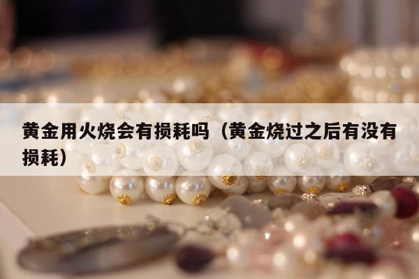 黄金用火烧会有损耗吗（黄金烧过之后有没有损耗）