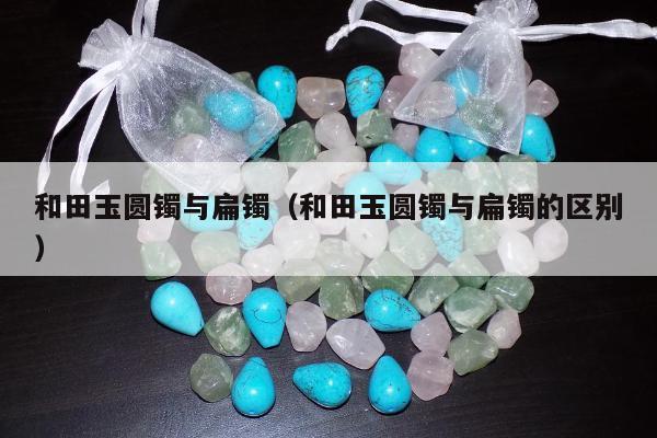 和田玉圆镯与扁镯（和田玉圆镯与扁镯的区别）