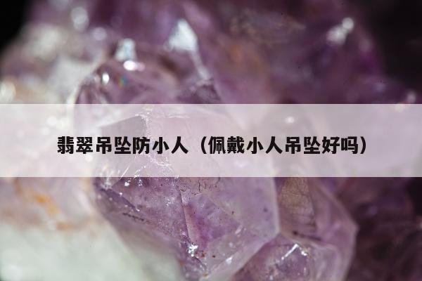 翡翠吊坠防小人（佩戴小人吊坠好吗）