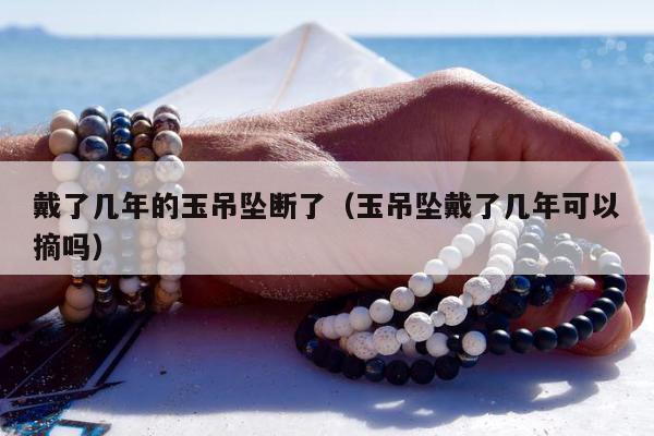 戴了几年的玉吊坠断了（玉吊坠戴了几年可以摘吗）