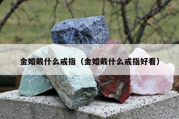 金婚戴什么戒指（金婚戴什么戒指好看）