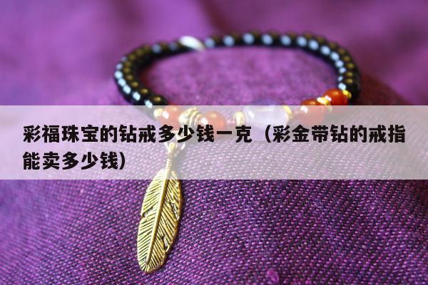 彩福珠宝的钻戒多少钱一克（彩金带钻的戒指能卖多少钱）