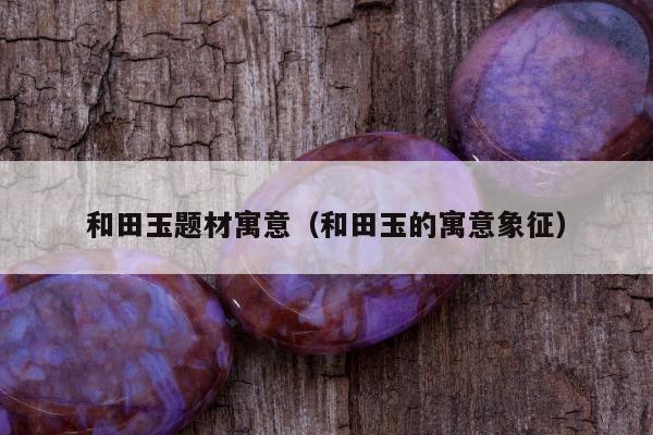 和田玉题材寓意（和田玉的寓意象征）