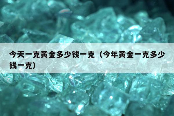 今天一克黄金多少钱一克（今年黄金一克多少钱一克）
