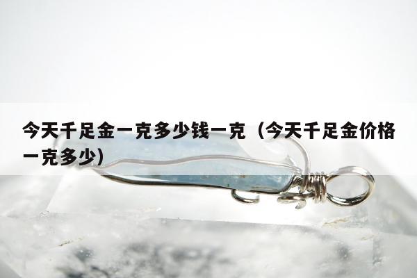 今天千足金一克多少钱一克（今天千足金价格一克多少）