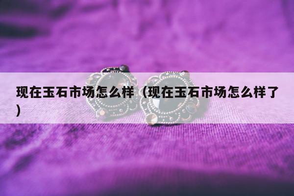 现在玉石市场怎么样（现在玉石市场怎么样了）