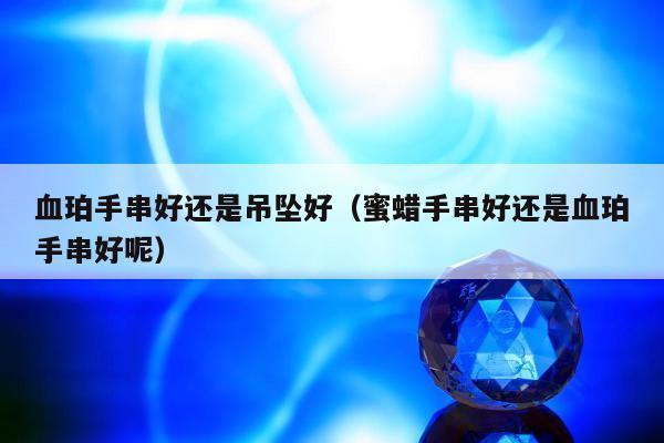 血珀手串好还是吊坠好（蜜蜡手串好还是血珀手串好呢）