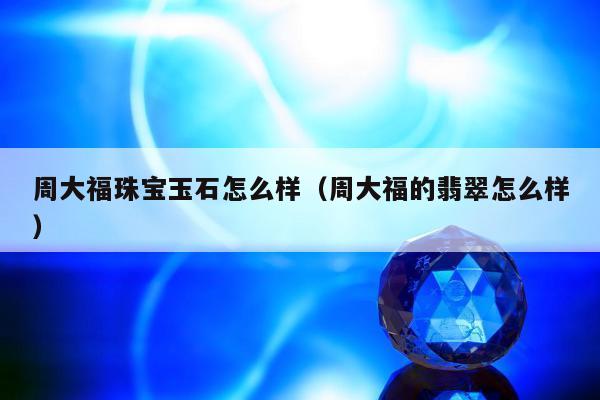 周大福珠宝玉石怎么样（周大福的翡翠怎么样）