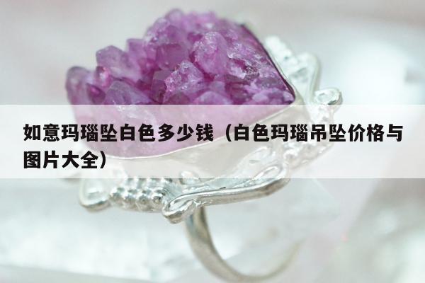 如意玛瑙坠白色多少钱（白色玛瑙吊坠价格与图片大全）