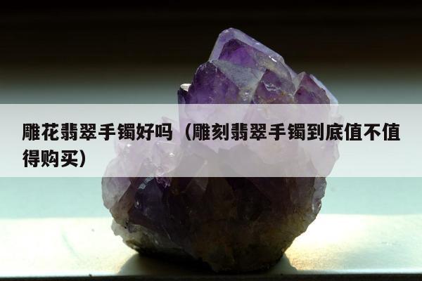 雕花翡翠手镯好吗（雕刻翡翠手镯到底值不值得购买）