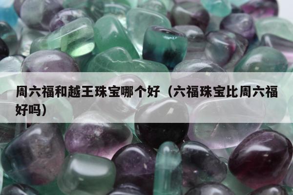 周六福和越王珠宝哪个好（六福珠宝比周六福好吗）
