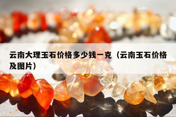 云南大理玉石价格多少钱一克（云南玉石价格及图片）