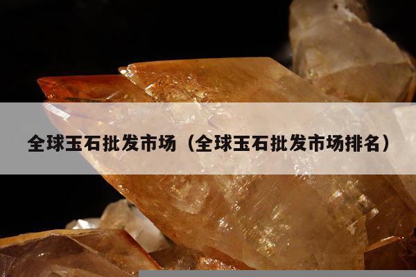 全球玉石批发市场（全球玉石批发市场排名）