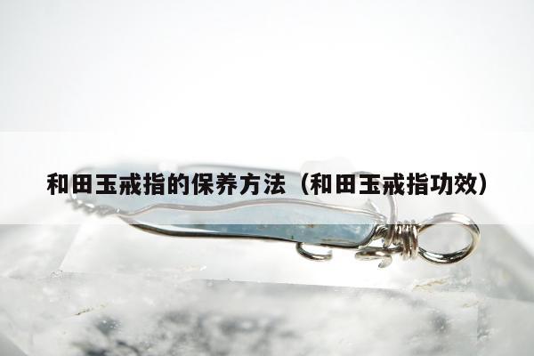 和田玉戒指的保养方法（和田玉戒指功效）