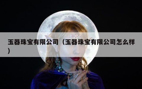 玉器珠宝有限公司（玉器珠宝有限公司怎么样）