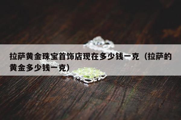 拉萨黄金珠宝首饰店现在多少钱一克（拉萨的黄金多少钱一克）