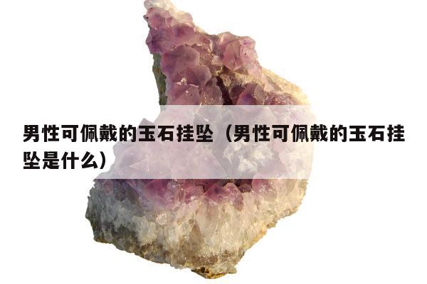 男性可佩戴的玉石挂坠（男性可佩戴的玉石挂坠是什么）