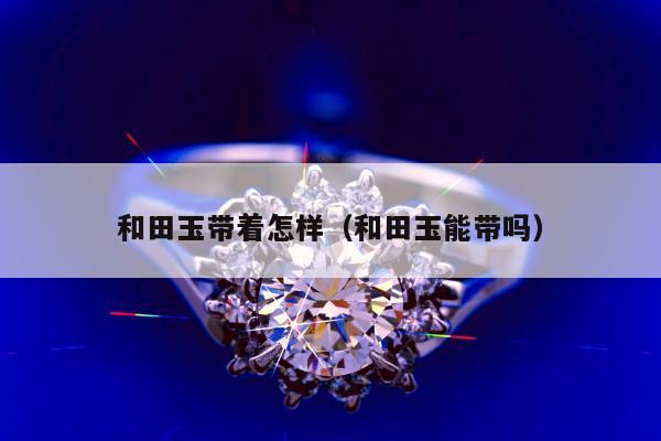 和田玉带着怎样（和田玉能带吗）