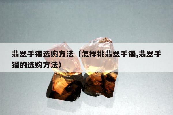 翡翠手镯选购方法（怎样挑翡翠手镯,翡翠手镯的选购方法）