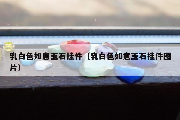 乳白色如意玉石挂件（乳白色如意玉石挂件图片）