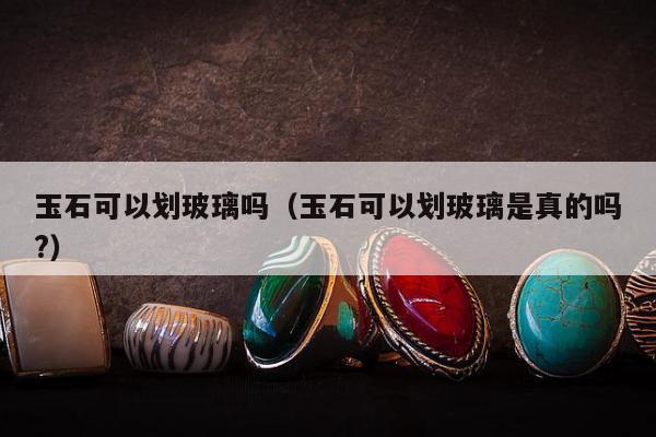 玉石可以划玻璃吗（玉石可以划玻璃是真的吗?）