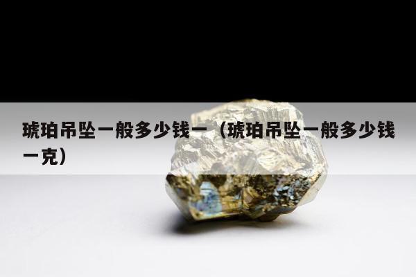 琥珀吊坠一般多少钱一（琥珀吊坠一般多少钱一克）