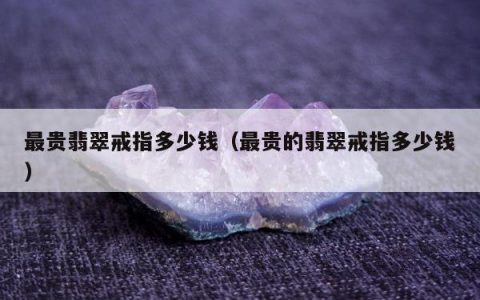 最贵翡翠戒指多少钱（最贵的翡翠戒指多少钱）