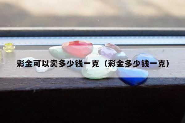彩金可以卖多少钱一克（彩金多少钱一克）