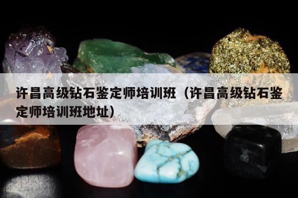 许昌高级钻石鉴定师培训班（许昌高级钻石鉴定师培训班地址）