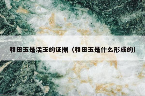 和田玉是活玉的证据（和田玉是什么形成的）