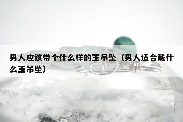 男人应该带个什么样的玉吊坠（男人适合戴什么玉吊坠）