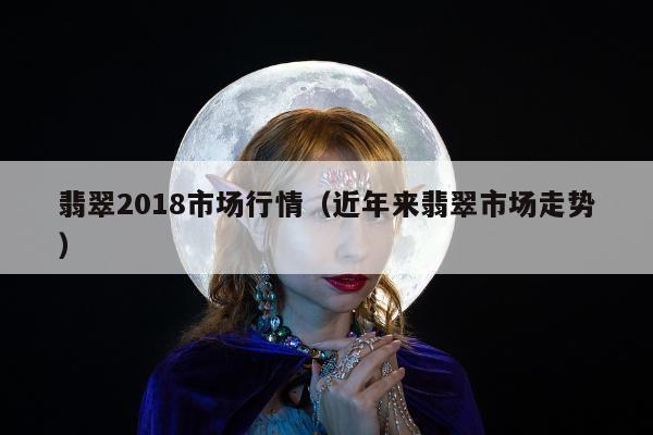 翡翠2018市场行情（近年来翡翠市场走势）